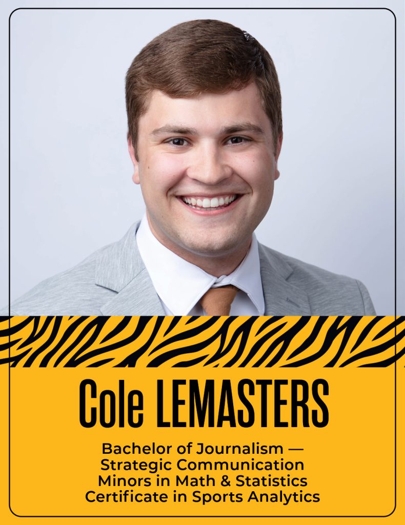 Cole Lemasters
Bachelor of Journalism —
Strategic Communication
Minors in Math & Statistics
Certificate in Sports Analytics